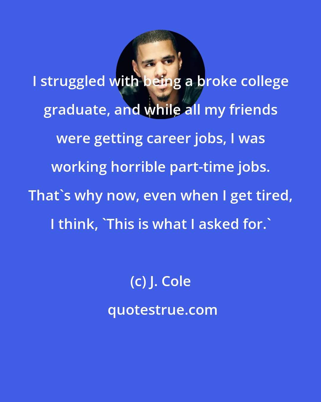 J. Cole: I struggled with being a broke college graduate, and while all my friends were getting career jobs, I was working horrible part-time jobs. That's why now, even when I get tired, I think, 'This is what I asked for.'