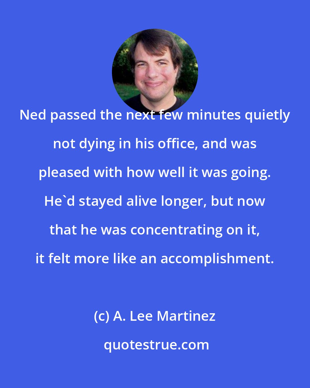 A. Lee Martinez: Ned passed the next few minutes quietly not dying in his office, and was pleased with how well it was going. He'd stayed alive longer, but now that he was concentrating on it, it felt more like an accomplishment.