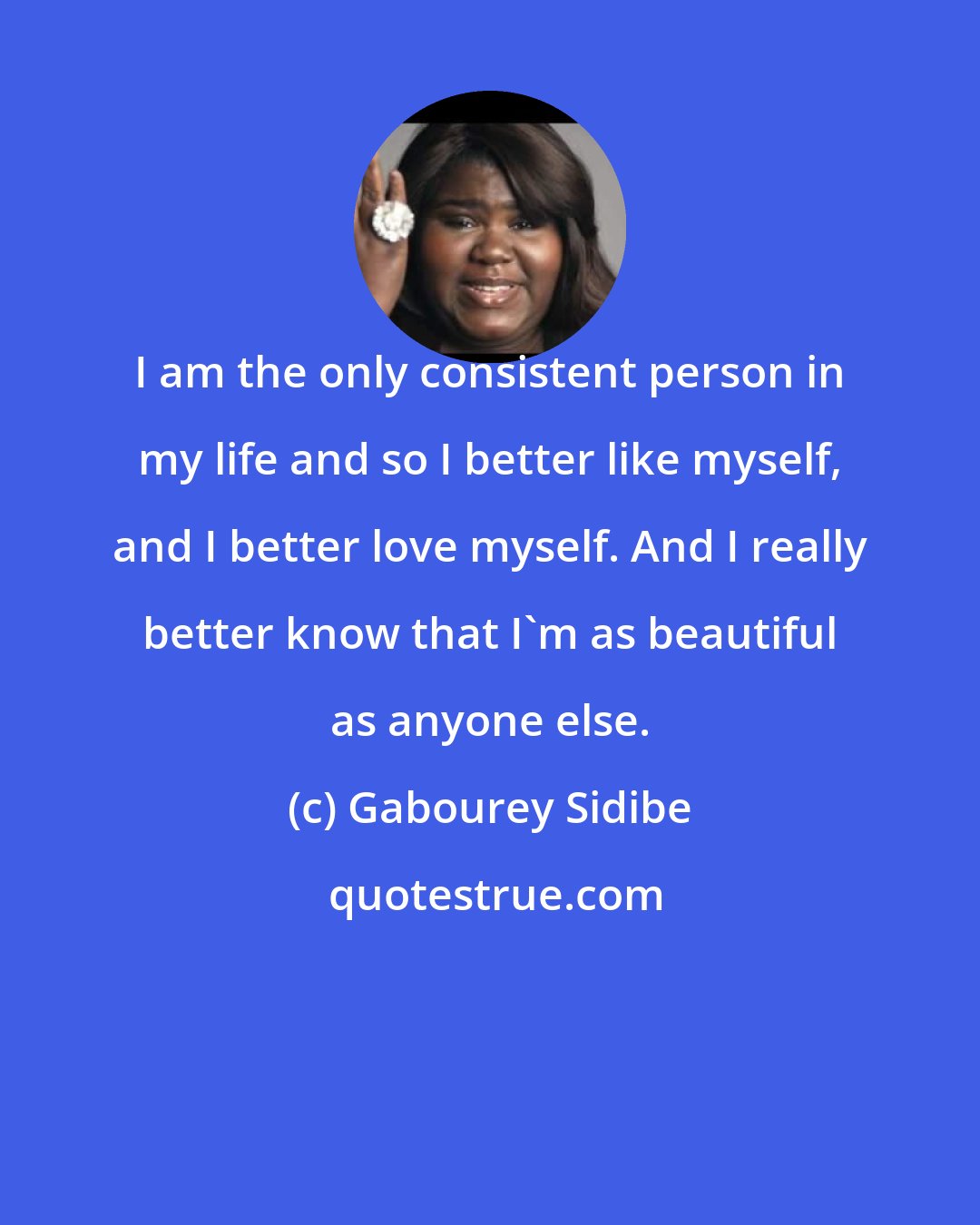 Gabourey Sidibe: I am the only consistent person in my life and so I better like myself, and I better love myself. And I really better know that I'm as beautiful as anyone else.