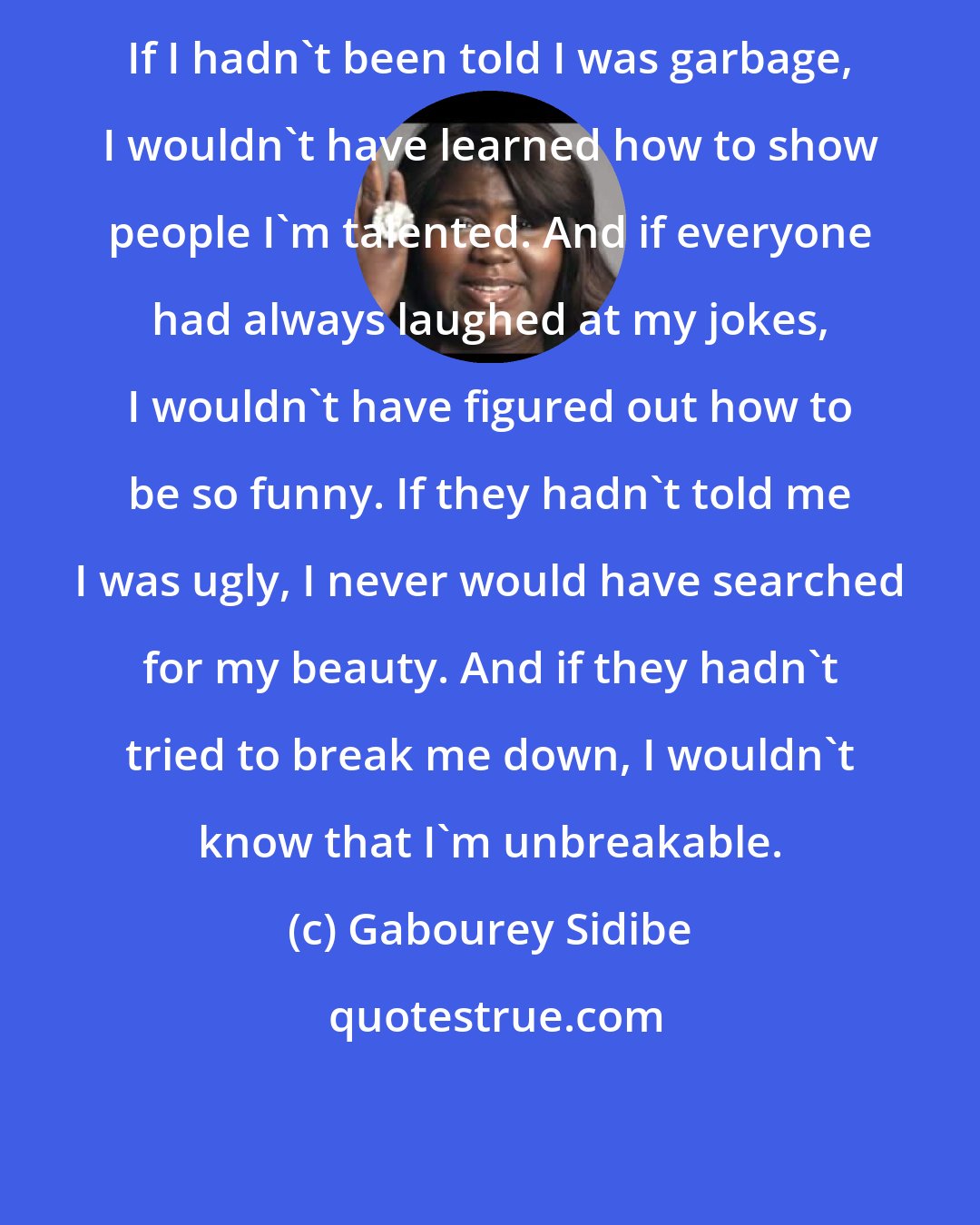 Gabourey Sidibe: If I hadn't been told I was garbage, I wouldn't have learned how to show people I'm talented. And if everyone had always laughed at my jokes, I wouldn't have figured out how to be so funny. If they hadn't told me I was ugly, I never would have searched for my beauty. And if they hadn't tried to break me down, I wouldn't know that I'm unbreakable.