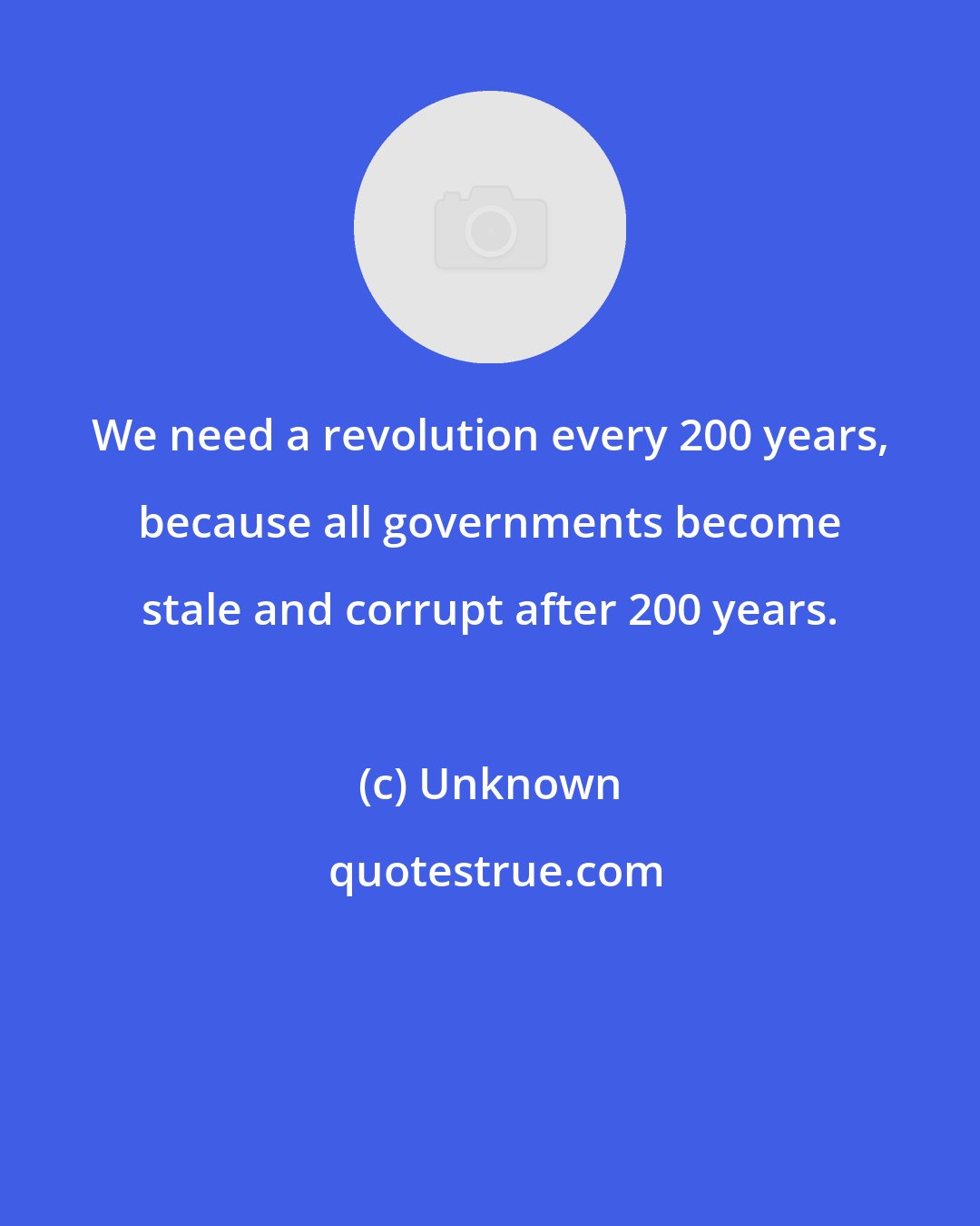 Unknown: We need a revolution every 200 years, because all governments become stale and corrupt after 200 years.