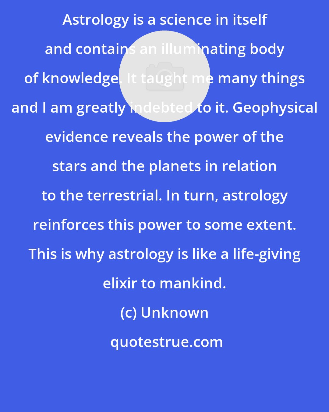 Unknown: Astrology is a science in itself and contains an illuminating body of knowledge. It taught me many things and I am greatly indebted to it. Geophysical evidence reveals the power of the stars and the planets in relation to the terrestrial. In turn, astrology reinforces this power to some extent. This is why astrology is like a life-giving elixir to mankind.