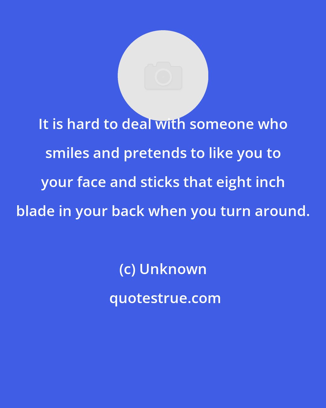 Unknown: It is hard to deal with someone who smiles and pretends to like you to your face and sticks that eight inch blade in your back when you turn around.