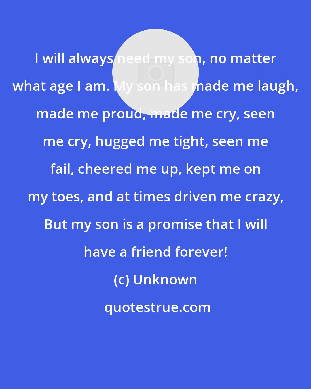 Unknown: I will always need my son, no matter what age I am. My son has made me laugh, made me proud, made me cry, seen me cry, hugged me tight, seen me fail, cheered me up, kept me on my toes, and at times driven me crazy, But my son is a promise that I will have a friend forever!