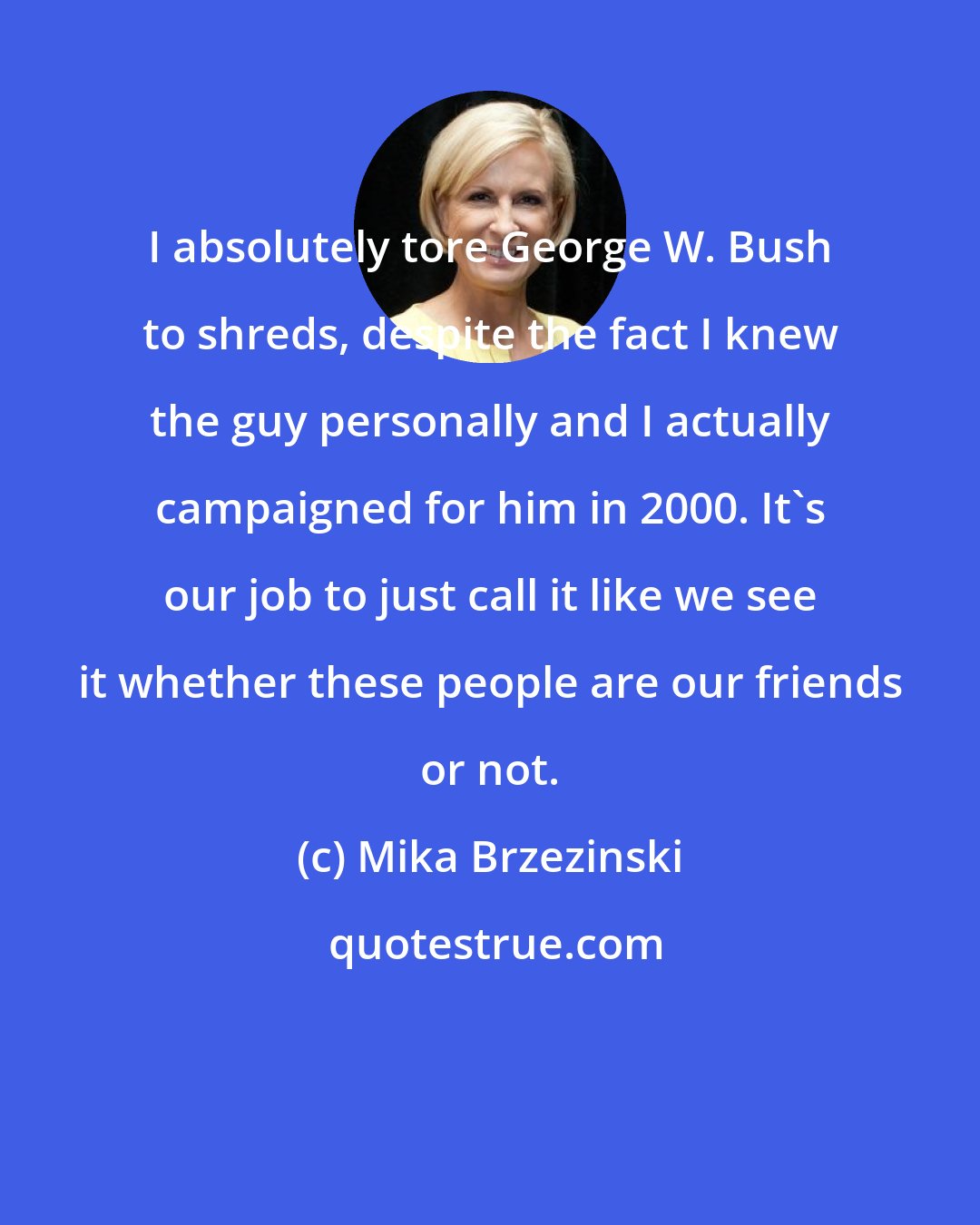 Mika Brzezinski: I absolutely tore George W. Bush to shreds, despite the fact I knew the guy personally and I actually campaigned for him in 2000. It's our job to just call it like we see it whether these people are our friends or not.