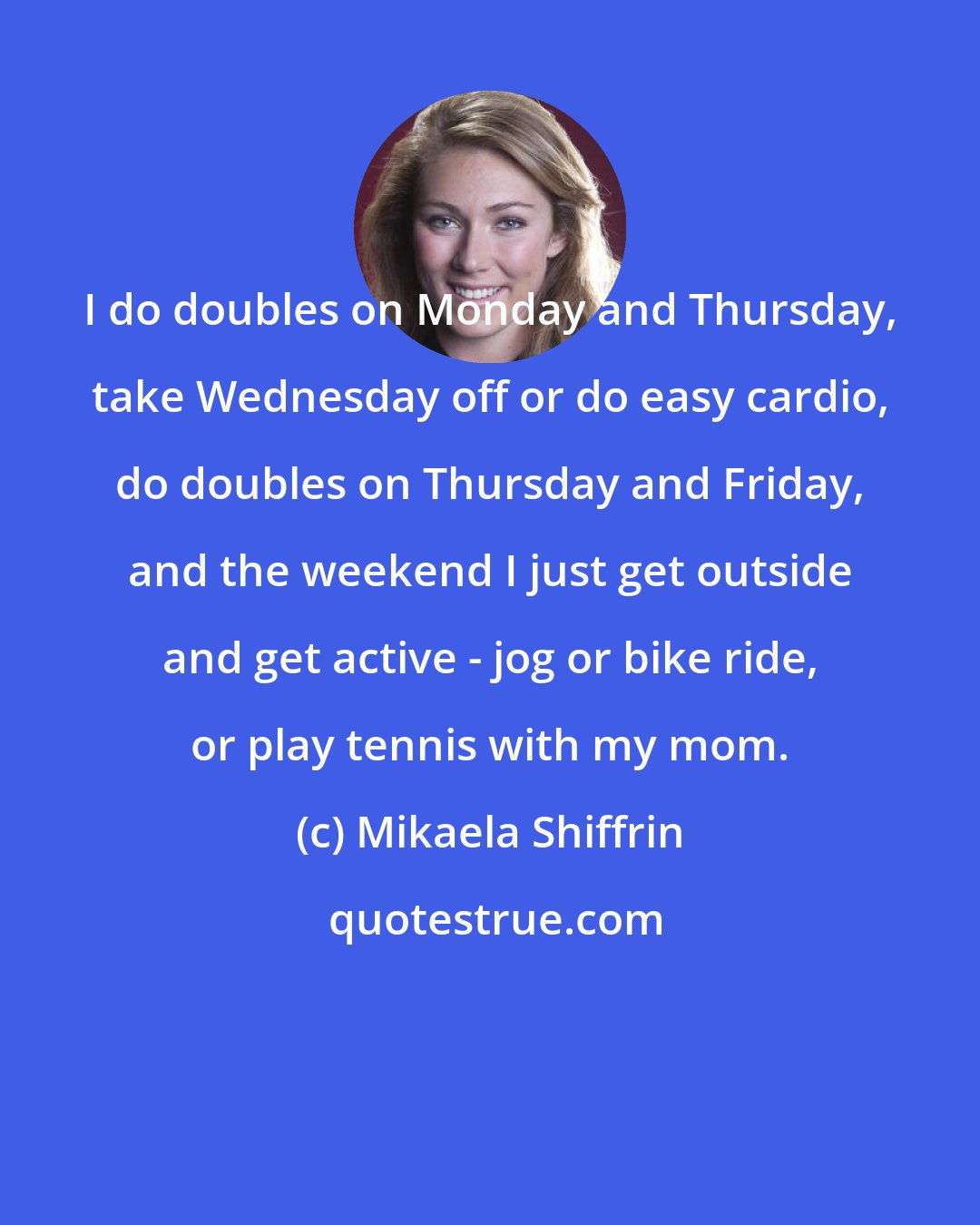 Mikaela Shiffrin: I do doubles on Monday and Thursday, take Wednesday off or do easy cardio, do doubles on Thursday and Friday, and the weekend I just get outside and get active - jog or bike ride, or play tennis with my mom.