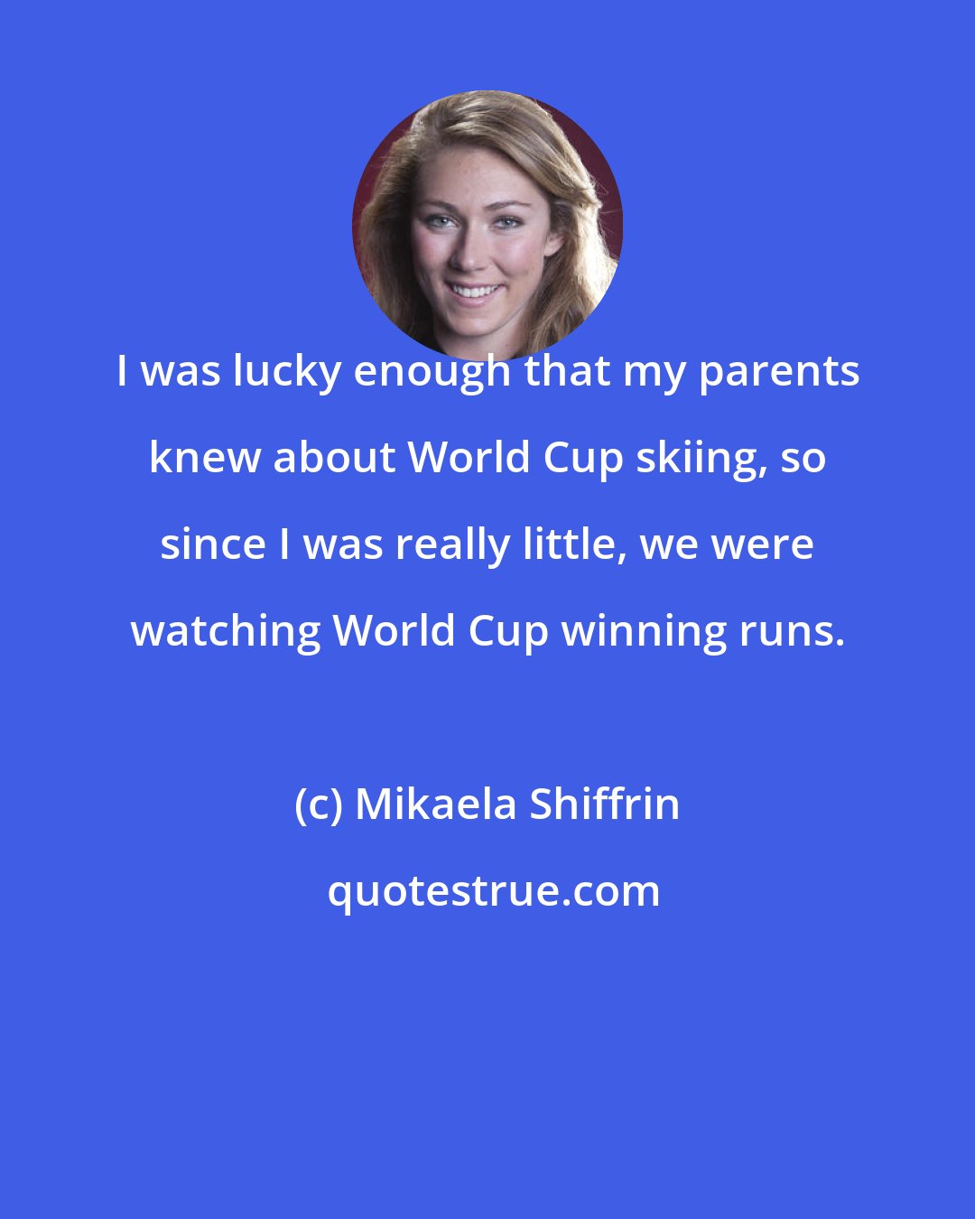 Mikaela Shiffrin: I was lucky enough that my parents knew about World Cup skiing, so since I was really little, we were watching World Cup winning runs.