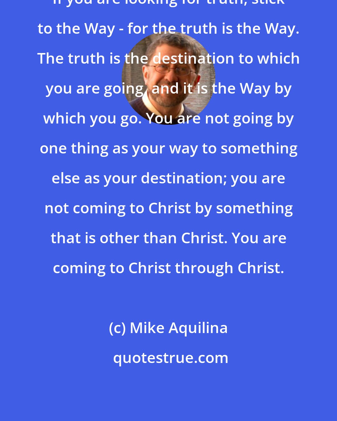 Mike Aquilina: If you are looking for truth, stick to the Way - for the truth is the Way. The truth is the destination to which you are going, and it is the Way by which you go. You are not going by one thing as your way to something else as your destination; you are not coming to Christ by something that is other than Christ. You are coming to Christ through Christ.