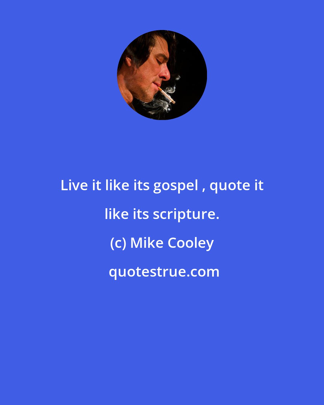 Mike Cooley: Live it like its gospel , quote it like its scripture.