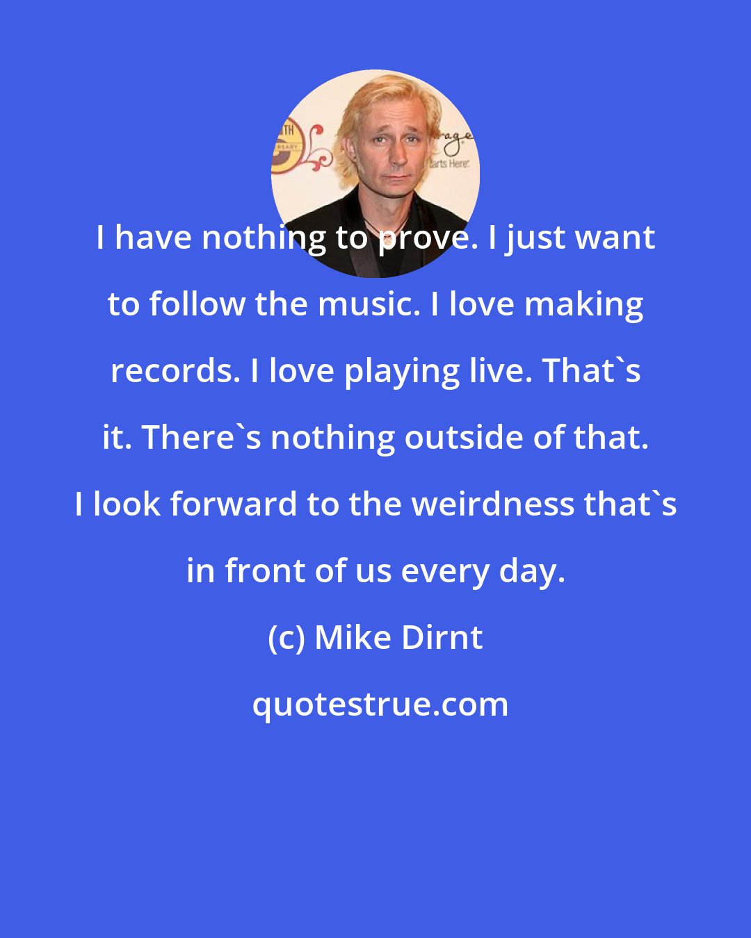 Mike Dirnt: I have nothing to prove. I just want to follow the music. I love making records. I love playing live. That's it. There's nothing outside of that. I look forward to the weirdness that's in front of us every day.