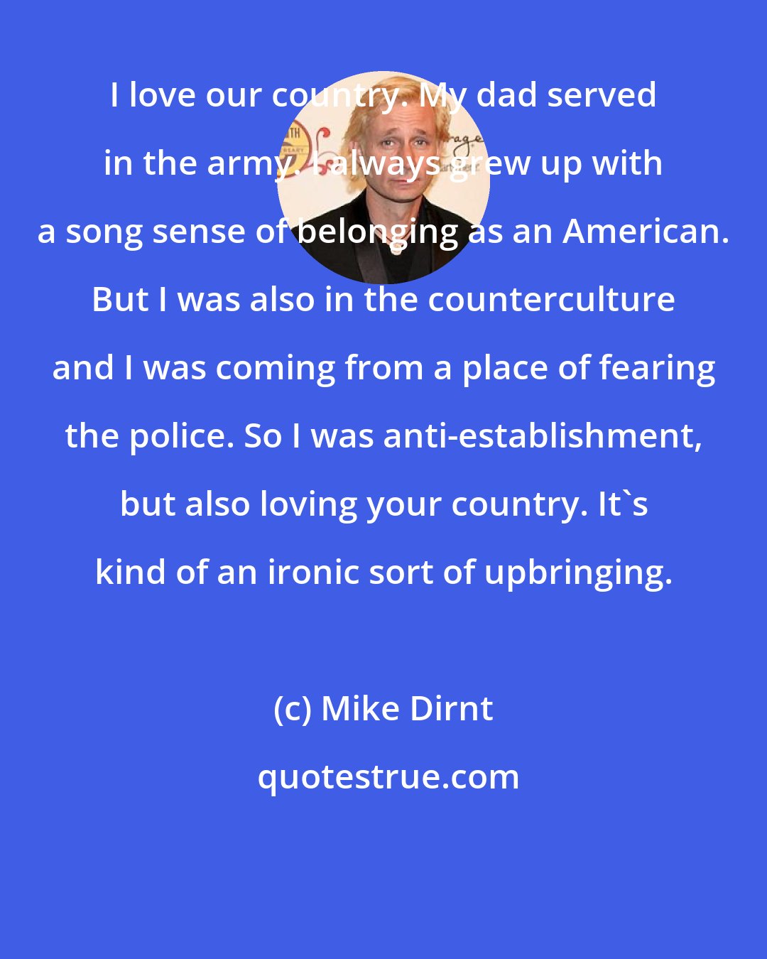 Mike Dirnt: I love our country. My dad served in the army. I always grew up with a song sense of belonging as an American. But I was also in the counterculture and I was coming from a place of fearing the police. So I was anti-establishment, but also loving your country. It's kind of an ironic sort of upbringing.