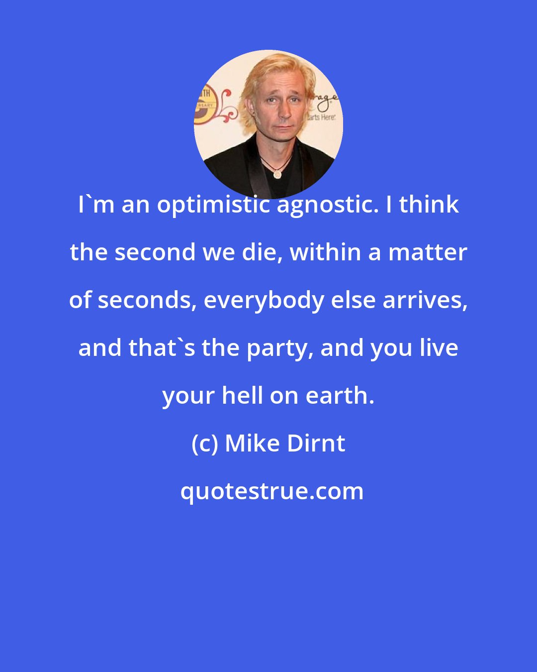 Mike Dirnt: I'm an optimistic agnostic. I think the second we die, within a matter of seconds, everybody else arrives, and that's the party, and you live your hell on earth.