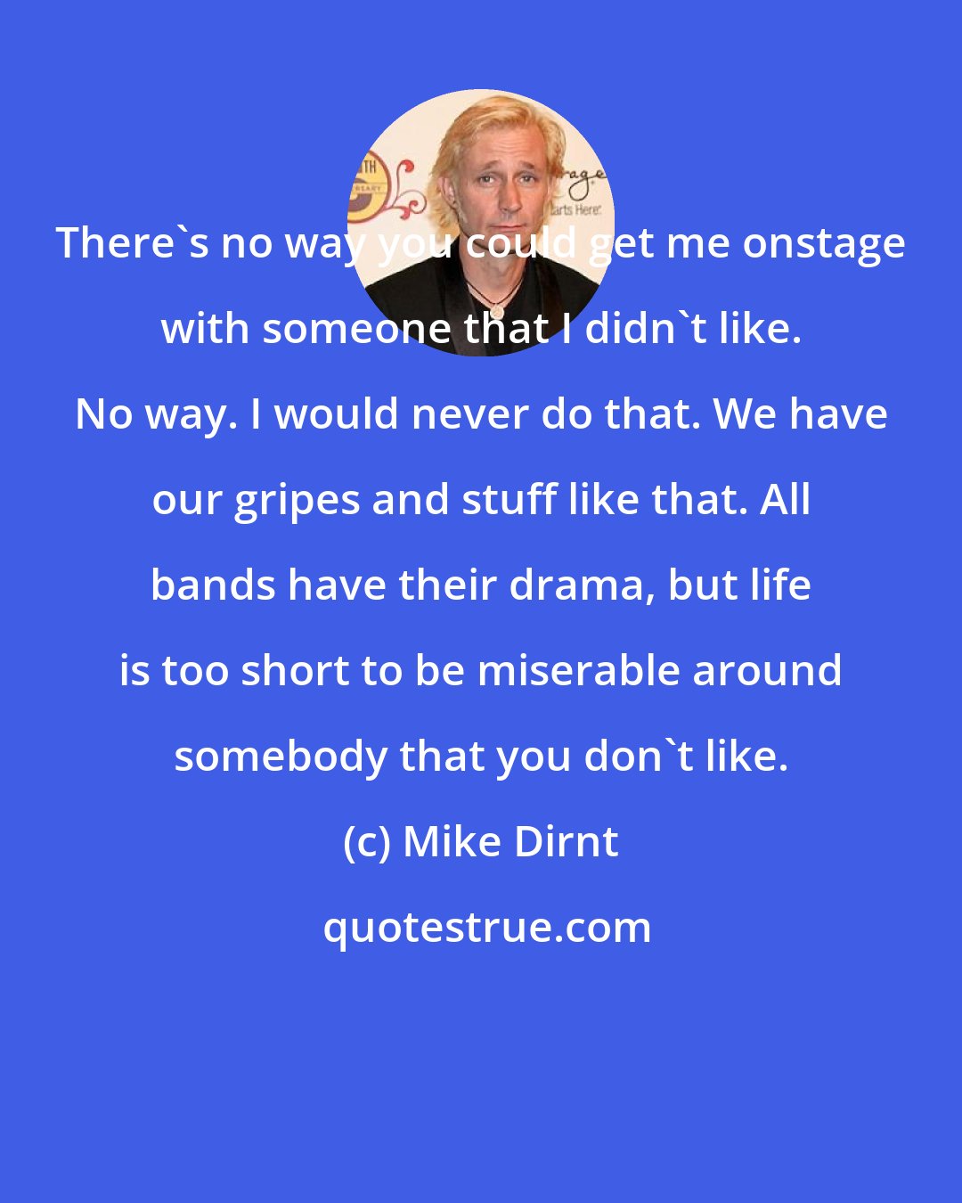 Mike Dirnt: There's no way you could get me onstage with someone that I didn't like. No way. I would never do that. We have our gripes and stuff like that. All bands have their drama, but life is too short to be miserable around somebody that you don't like.