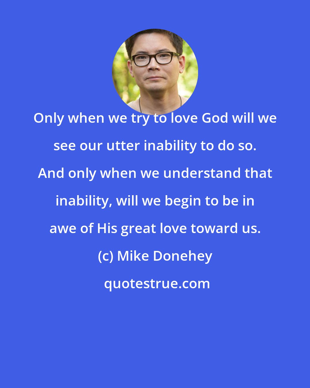 Mike Donehey: Only when we try to love God will we see our utter inability to do so. And only when we understand that inability, will we begin to be in awe of His great love toward us.