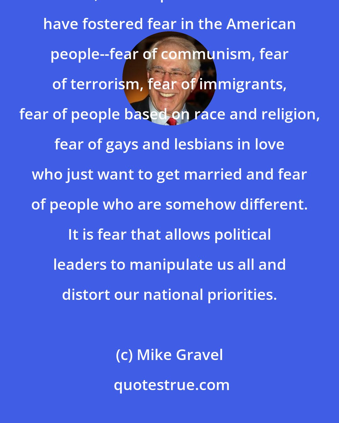 Mike Gravel: We have become a nation ruled by fear. Since the end of the Second World War, various political leaders have fostered fear in the American people--fear of communism, fear of terrorism, fear of immigrants, fear of people based on race and religion, fear of gays and lesbians in love who just want to get married and fear of people who are somehow different. It is fear that allows political leaders to manipulate us all and distort our national priorities.