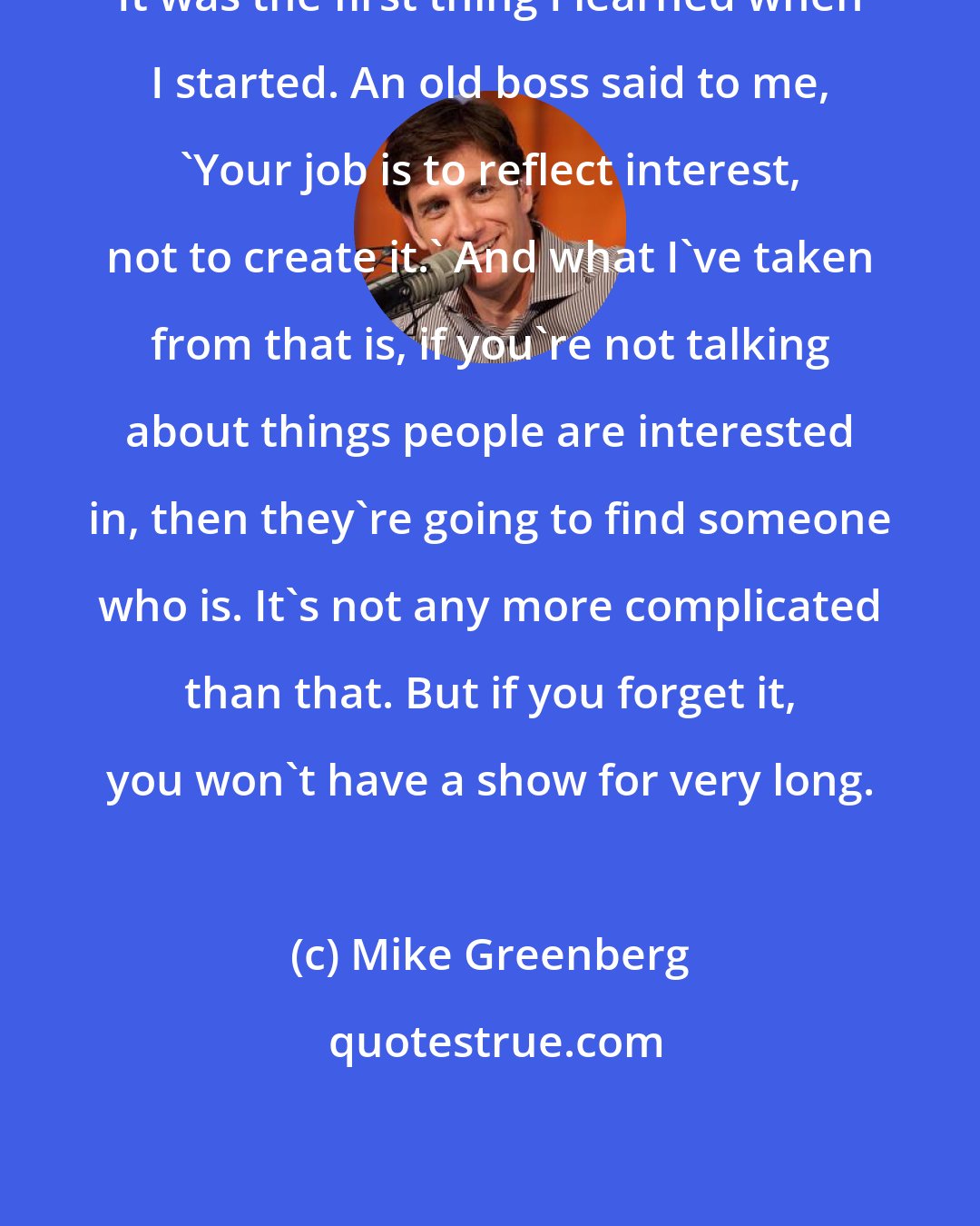 Mike Greenberg: It was the first thing I learned when I started. An old boss said to me, 'Your job is to reflect interest, not to create it.' And what I've taken from that is, if you're not talking about things people are interested in, then they're going to find someone who is. It's not any more complicated than that. But if you forget it, you won't have a show for very long.