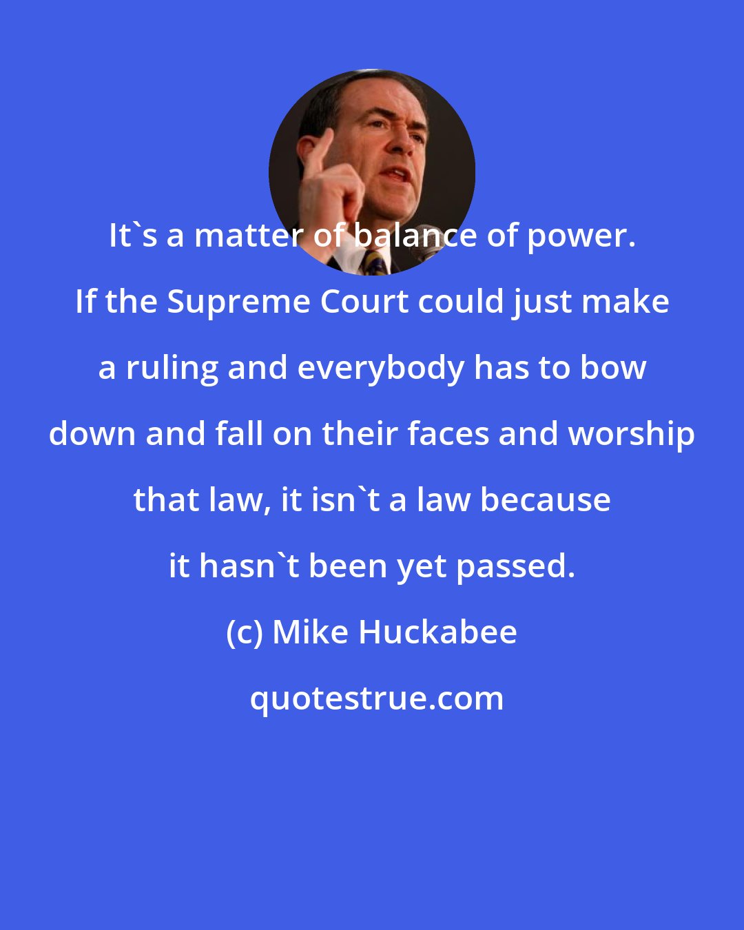 Mike Huckabee: It's a matter of balance of power. If the Supreme Court could just make a ruling and everybody has to bow down and fall on their faces and worship that law, it isn't a law because it hasn't been yet passed.