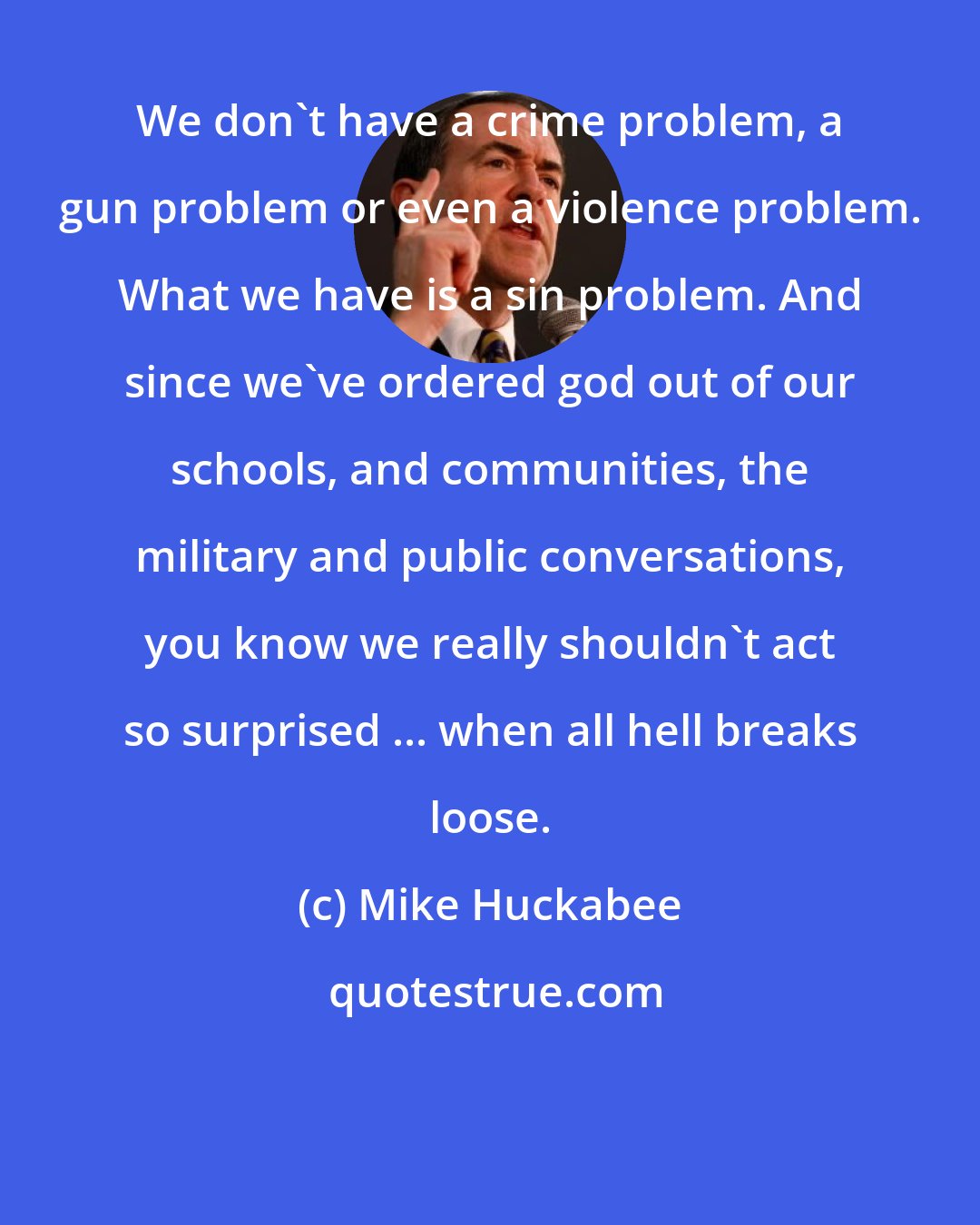 Mike Huckabee: We don't have a crime problem, a gun problem or even a violence problem. What we have is a sin problem. And since we've ordered god out of our schools, and communities, the military and public conversations, you know we really shouldn't act so surprised ... when all hell breaks loose.