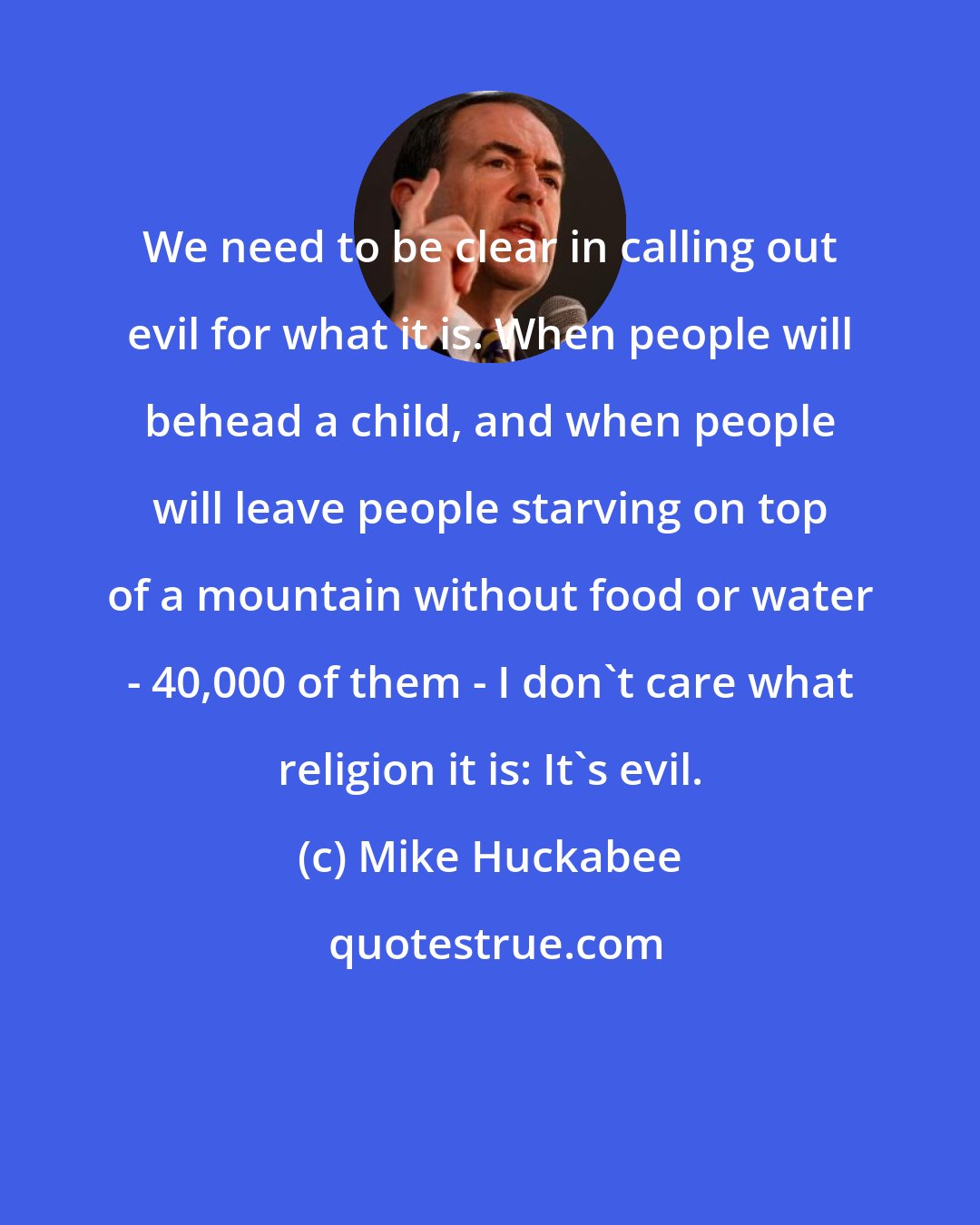 Mike Huckabee: We need to be clear in calling out evil for what it is. When people will behead a child, and when people will leave people starving on top of a mountain without food or water - 40,000 of them - I don't care what religion it is: It's evil.