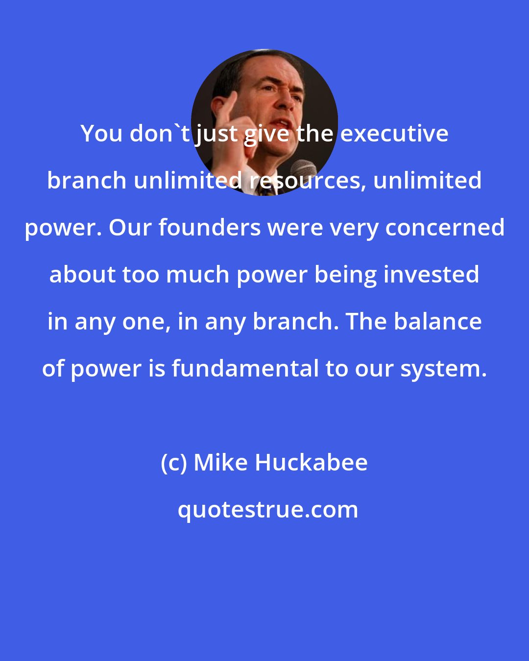Mike Huckabee: You don't just give the executive branch unlimited resources, unlimited power. Our founders were very concerned about too much power being invested in any one, in any branch. The balance of power is fundamental to our system.