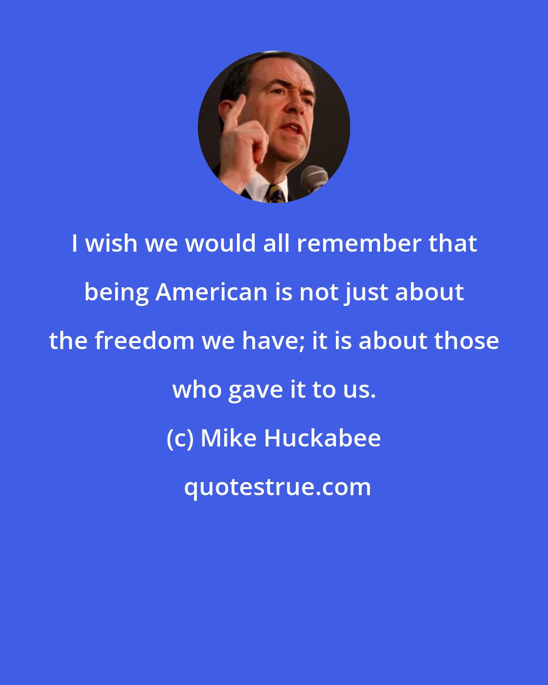 Mike Huckabee: I wish we would all remember that being American is not just about the freedom we have; it is about those who gave it to us.