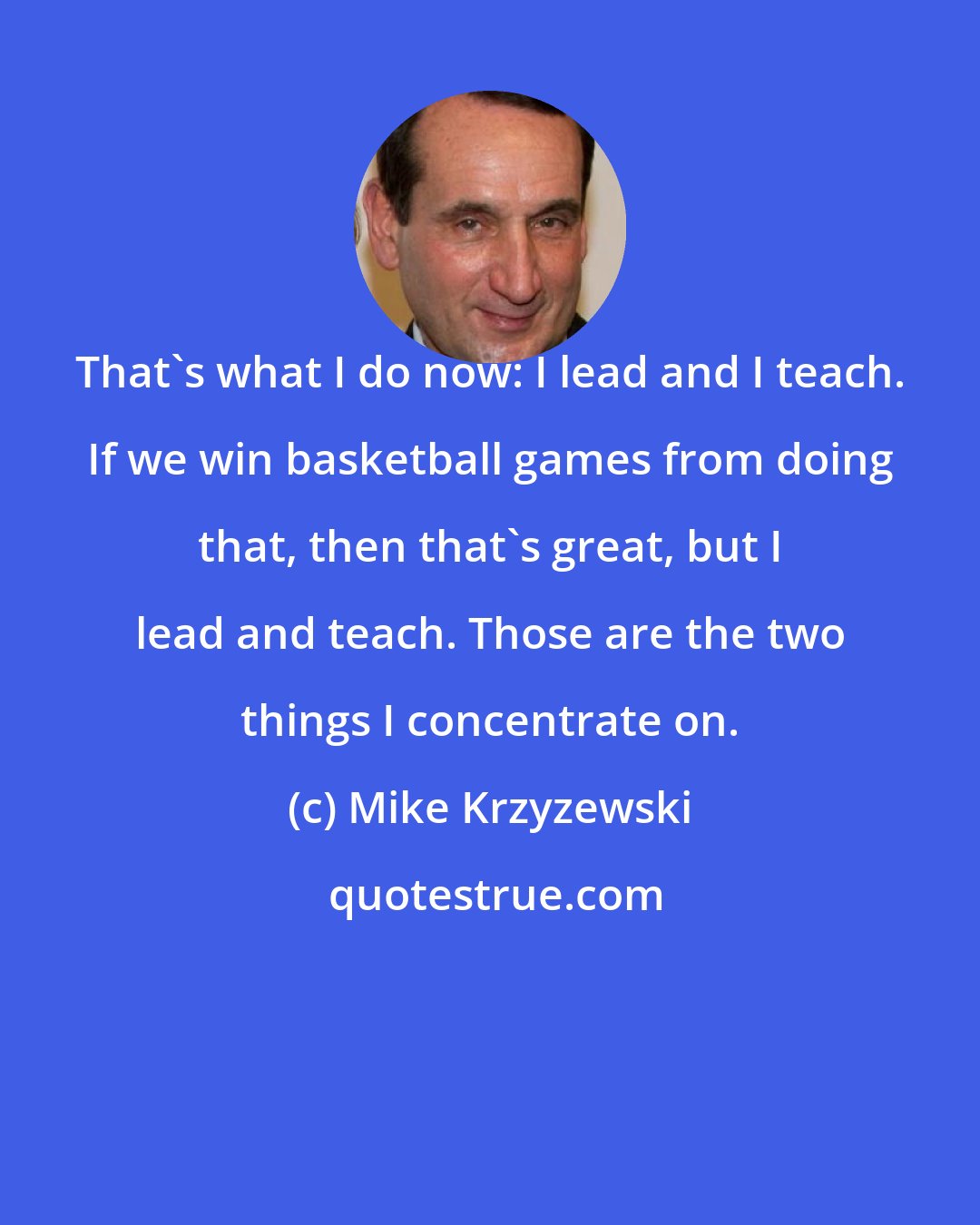 Mike Krzyzewski: That's what I do now: I lead and I teach. If we win basketball games from doing that, then that's great, but I lead and teach. Those are the two things I concentrate on.