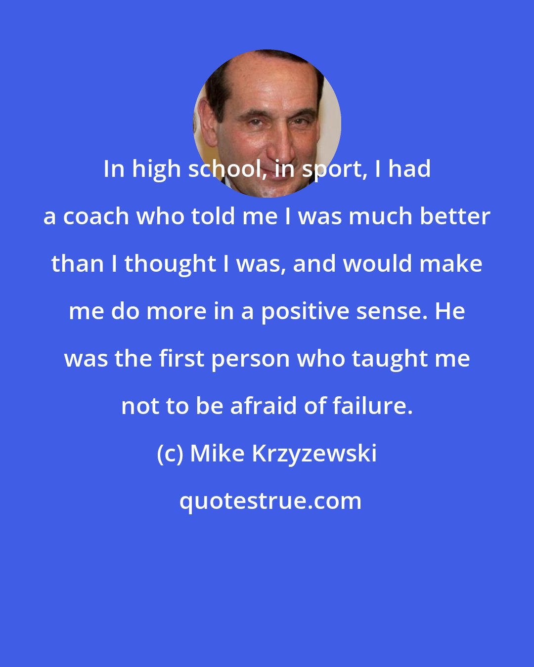 Mike Krzyzewski: In high school, in sport, I had a coach who told me I was much better than I thought I was, and would make me do more in a positive sense. He was the first person who taught me not to be afraid of failure.