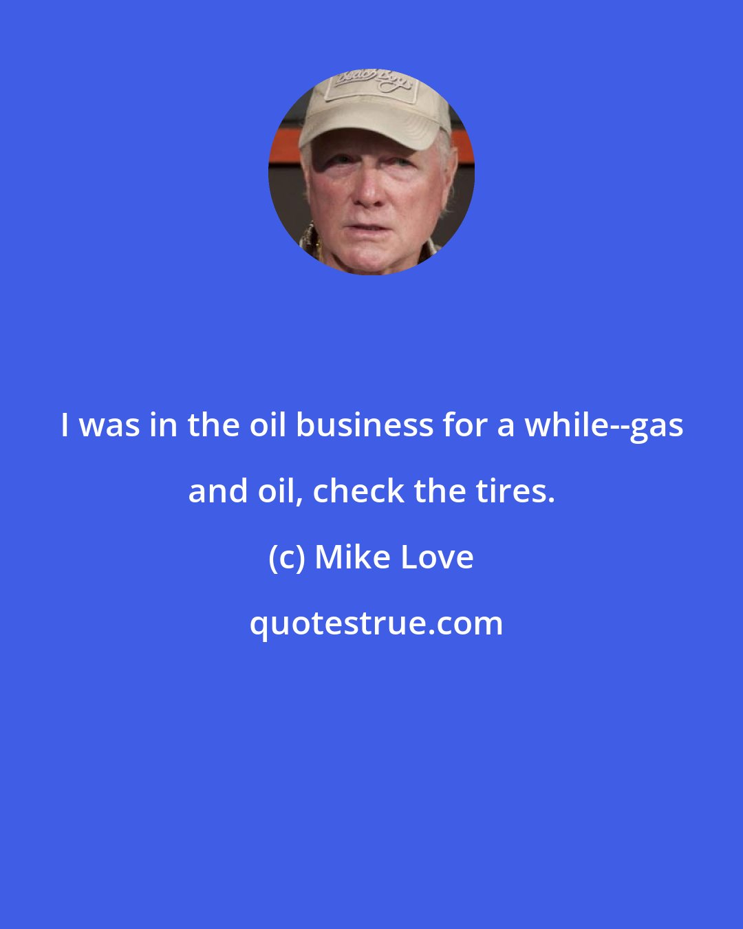 Mike Love: I was in the oil business for a while--gas and oil, check the tires.