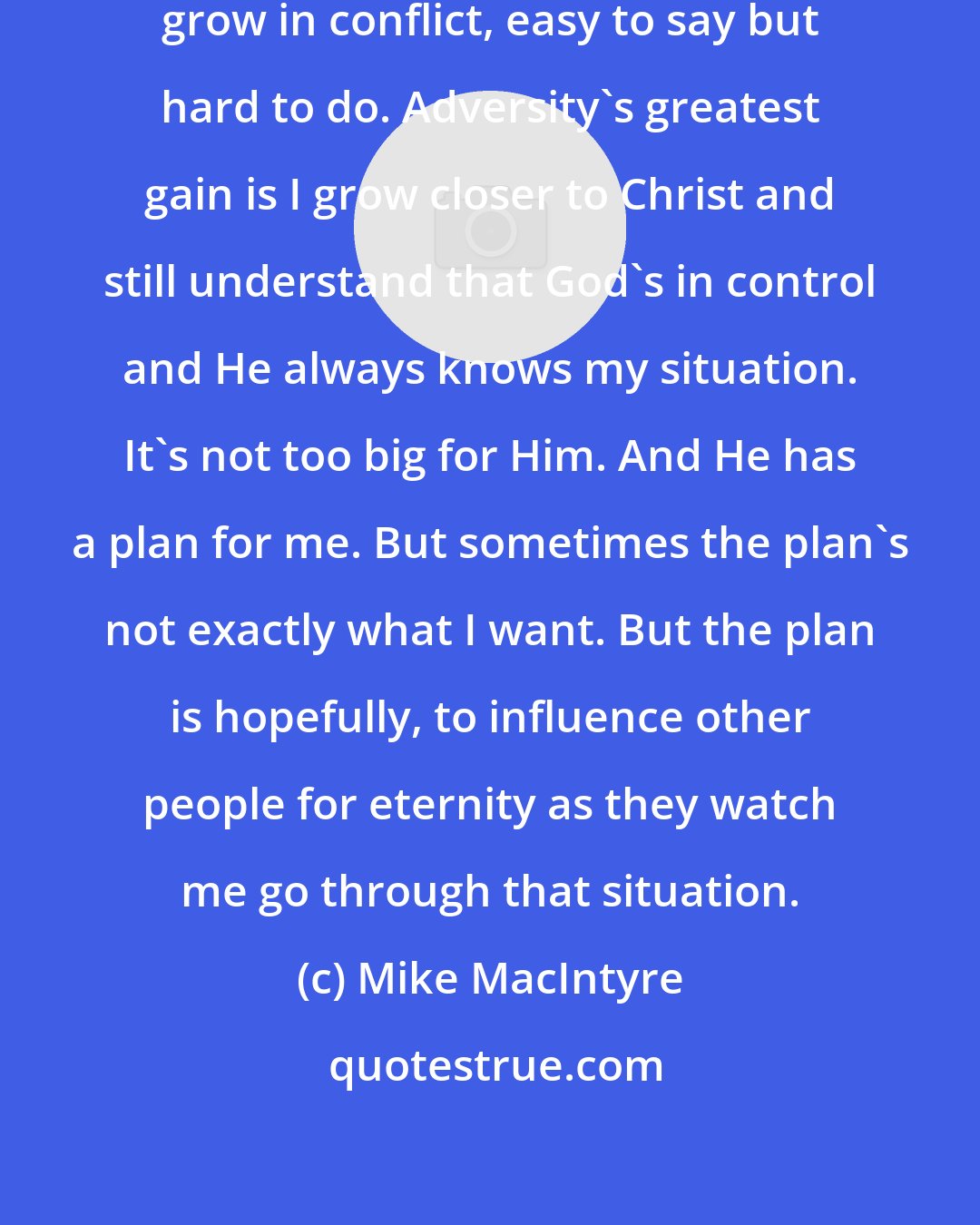 Mike MacIntyre: Comfort is not where you grow. You grow in conflict, easy to say but hard to do. Adversity's greatest gain is I grow closer to Christ and still understand that God's in control and He always knows my situation. It's not too big for Him. And He has a plan for me. But sometimes the plan's not exactly what I want. But the plan is hopefully, to influence other people for eternity as they watch me go through that situation.