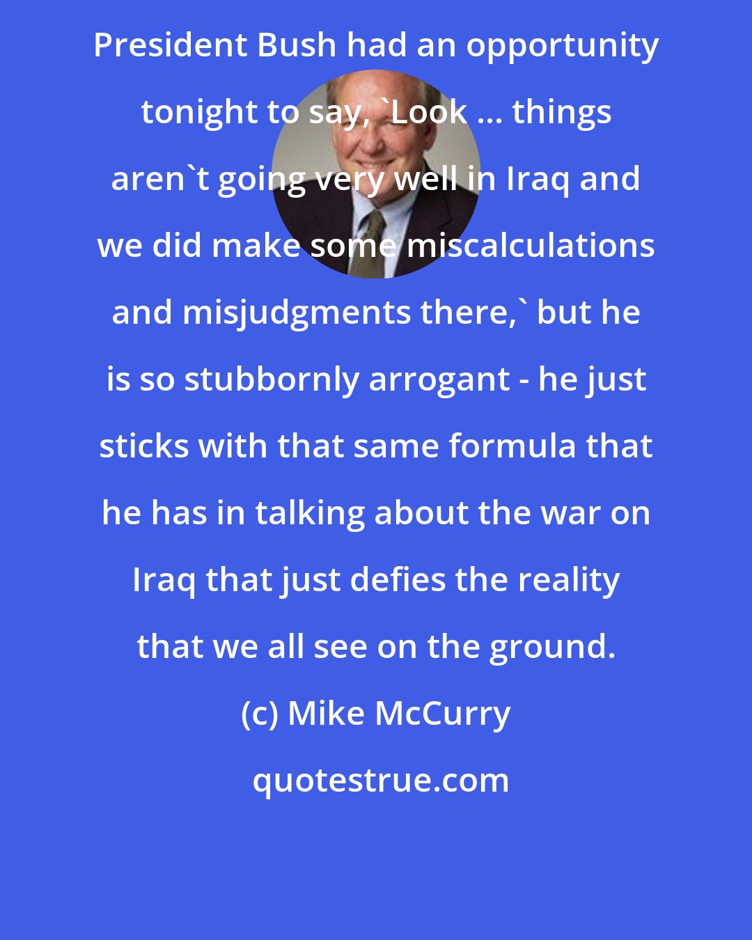 Mike McCurry: President Bush had an opportunity tonight to say, 'Look ... things aren't going very well in Iraq and we did make some miscalculations and misjudgments there,' but he is so stubbornly arrogant - he just sticks with that same formula that he has in talking about the war on Iraq that just defies the reality that we all see on the ground.
