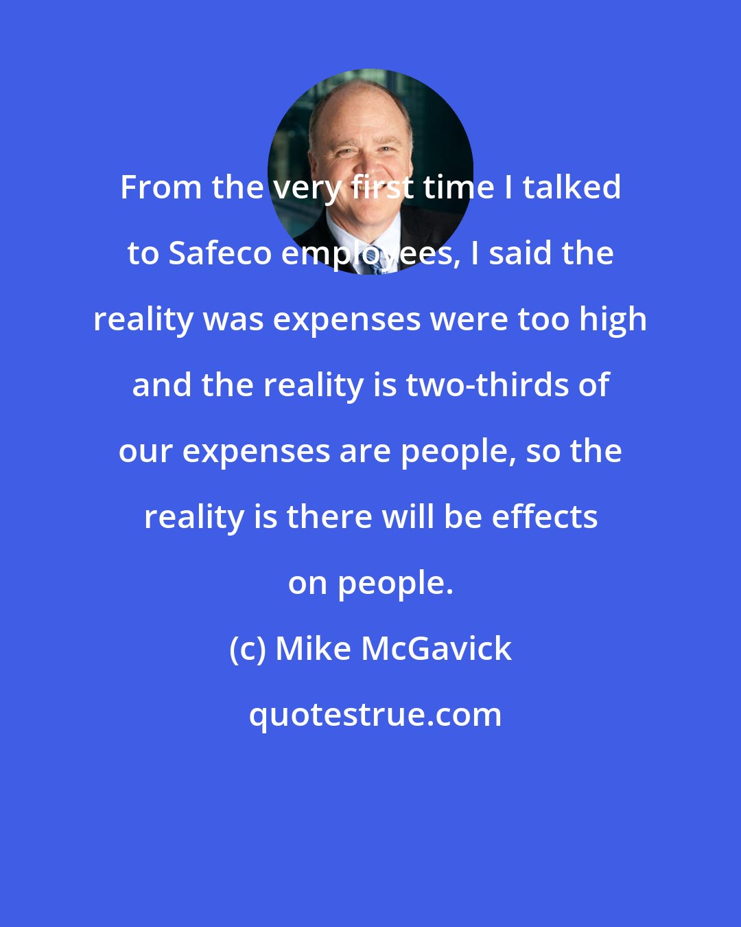 Mike McGavick: From the very first time I talked to Safeco employees, I said the reality was expenses were too high and the reality is two-thirds of our expenses are people, so the reality is there will be effects on people.