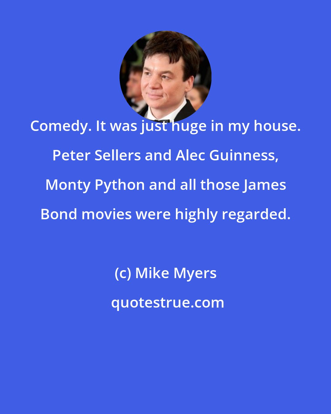 Mike Myers: Comedy. It was just huge in my house. Peter Sellers and Alec Guinness, Monty Python and all those James Bond movies were highly regarded.