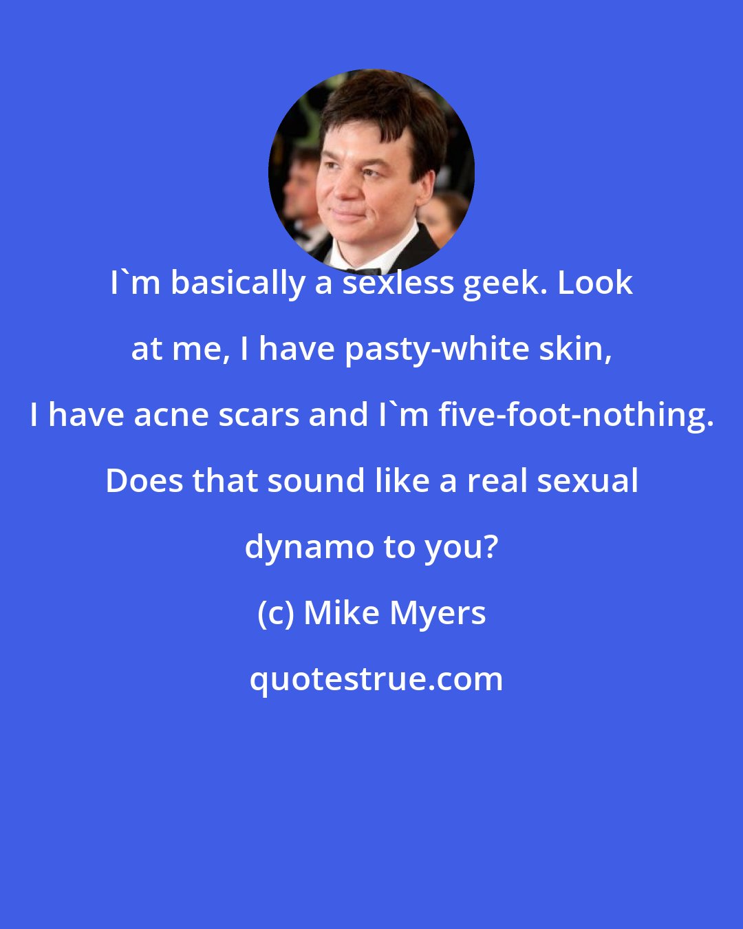Mike Myers: I'm basically a sexless geek. Look at me, I have pasty-white skin, I have acne scars and I'm five-foot-nothing. Does that sound like a real sexual dynamo to you?