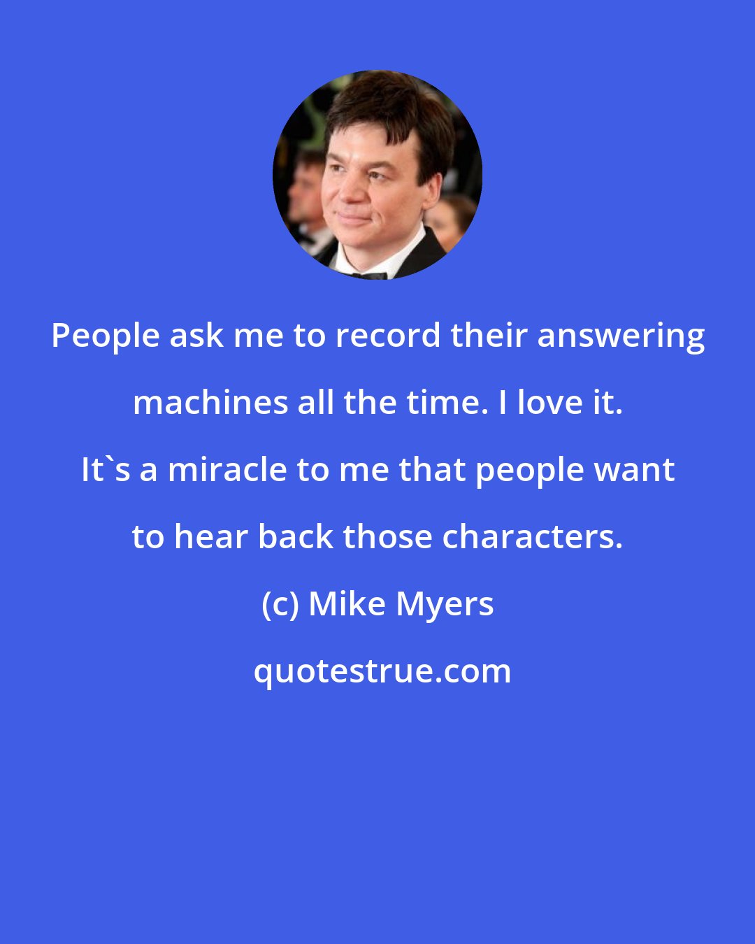 Mike Myers: People ask me to record their answering machines all the time. I love it. It's a miracle to me that people want to hear back those characters.