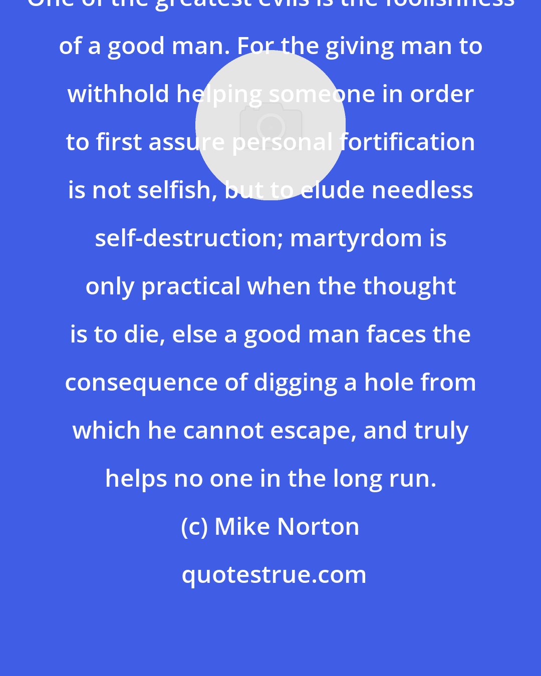 Mike Norton: One of the greatest evils is the foolishness of a good man. For the giving man to withhold helping someone in order to first assure personal fortification is not selfish, but to elude needless self-destruction; martyrdom is only practical when the thought is to die, else a good man faces the consequence of digging a hole from which he cannot escape, and truly helps no one in the long run.
