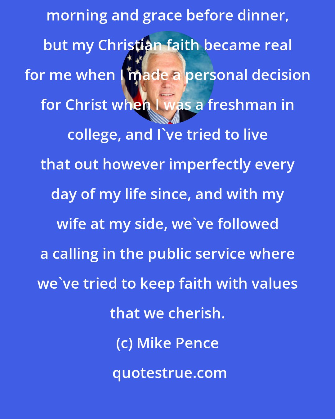 Mike Pence: I was raised in a wonderful family of faith. It was church on Sunday morning and grace before dinner, but my Christian faith became real for me when I made a personal decision for Christ when I was a freshman in college, and I've tried to live that out however imperfectly every day of my life since, and with my wife at my side, we've followed a calling in the public service where we've tried to keep faith with values that we cherish.