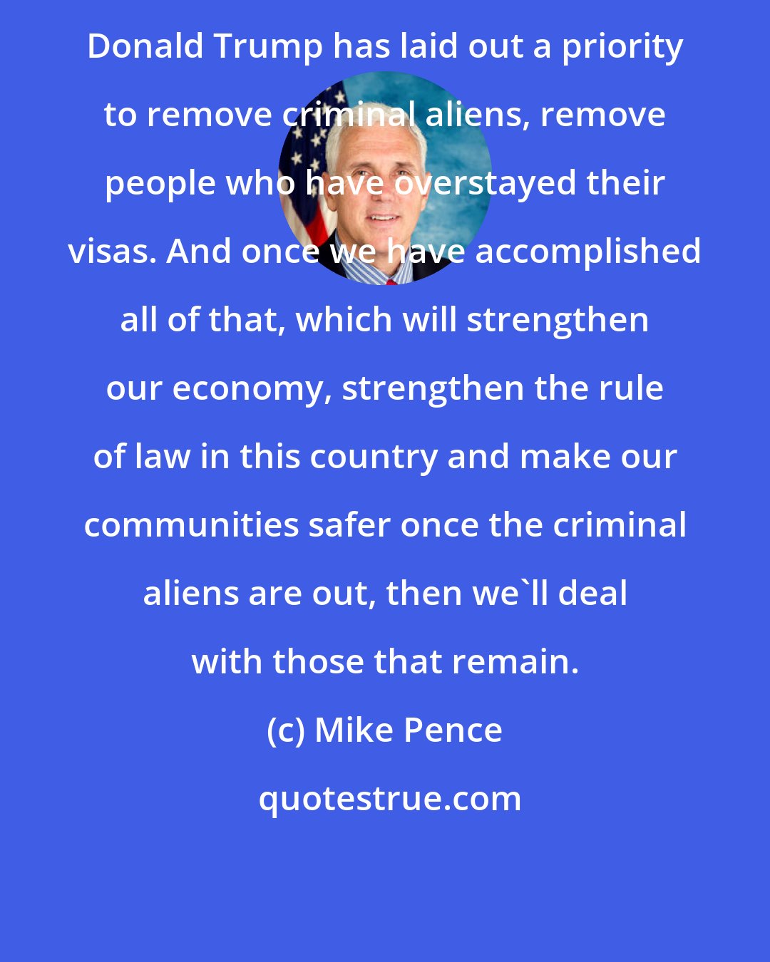 Mike Pence: Donald Trump has laid out a priority to remove criminal aliens, remove people who have overstayed their visas. And once we have accomplished all of that, which will strengthen our economy, strengthen the rule of law in this country and make our communities safer once the criminal aliens are out, then we'll deal with those that remain.