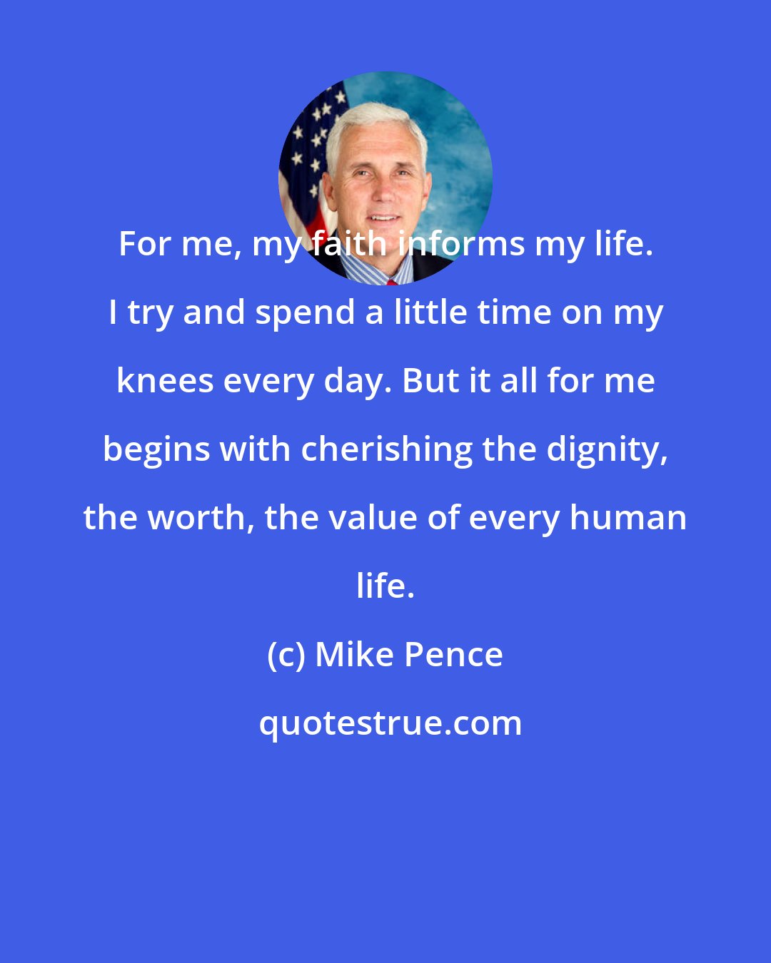 Mike Pence: For me, my faith informs my life. I try and spend a little time on my knees every day. But it all for me begins with cherishing the dignity, the worth, the value of every human life.