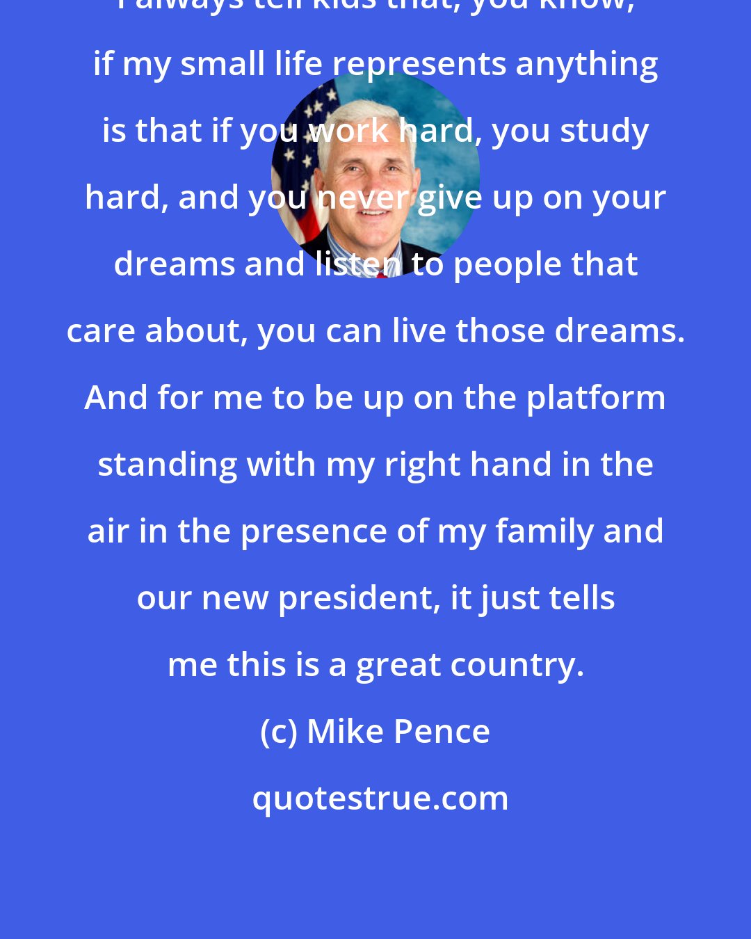 Mike Pence: I always tell kids that, you know, if my small life represents anything is that if you work hard, you study hard, and you never give up on your dreams and listen to people that care about, you can live those dreams. And for me to be up on the platform standing with my right hand in the air in the presence of my family and our new president, it just tells me this is a great country.