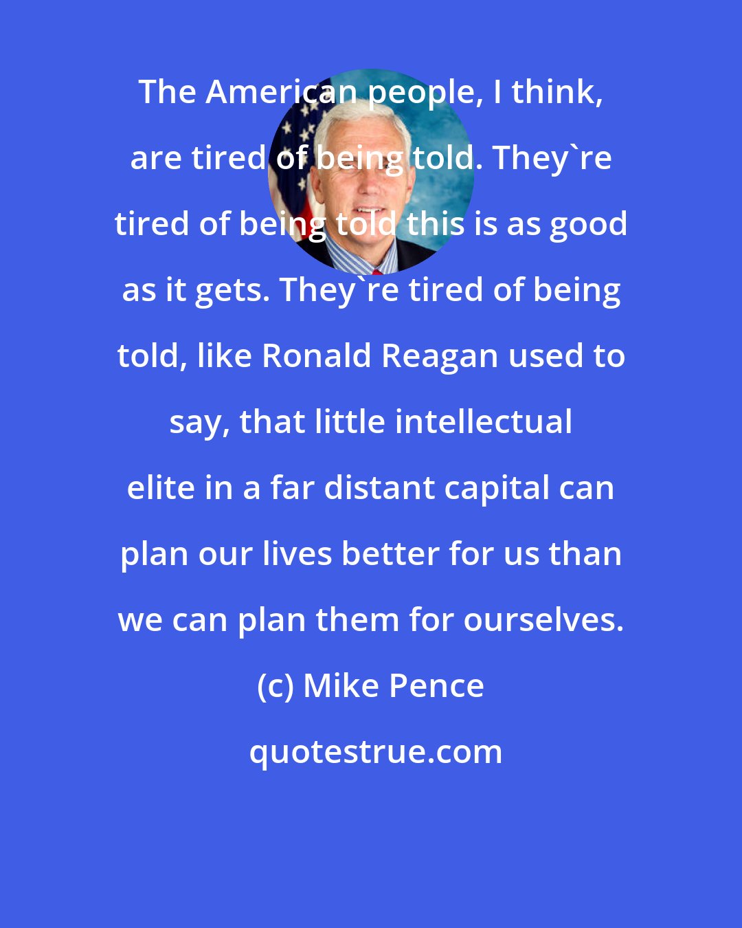 Mike Pence: The American people, I think, are tired of being told. They're tired of being told this is as good as it gets. They're tired of being told, like Ronald Reagan used to say, that little intellectual elite in a far distant capital can plan our lives better for us than we can plan them for ourselves.