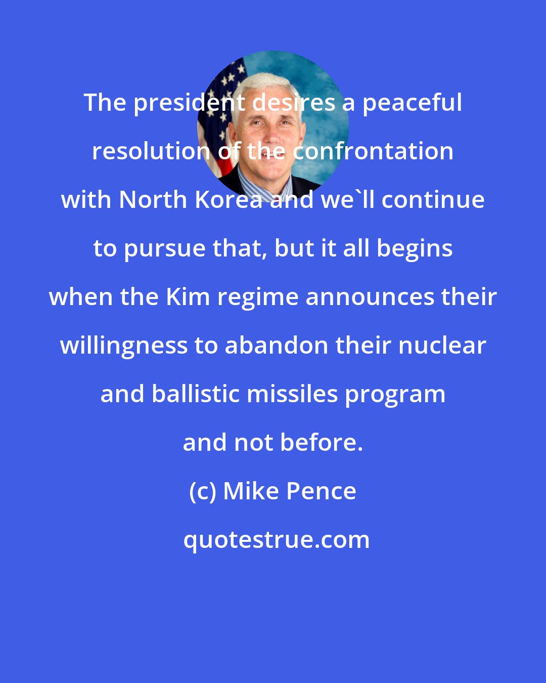 Mike Pence: The president desires a peaceful resolution of the confrontation with North Korea and we'll continue to pursue that, but it all begins when the Kim regime announces their willingness to abandon their nuclear and ballistic missiles program and not before.
