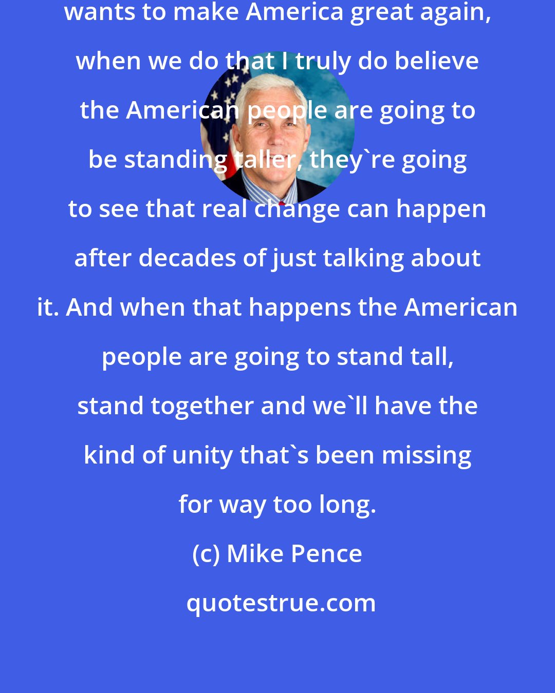Mike Pence: When you hear Donald Trump say he wants to make America great again, when we do that I truly do believe the American people are going to be standing taller, they're going to see that real change can happen after decades of just talking about it. And when that happens the American people are going to stand tall, stand together and we'll have the kind of unity that's been missing for way too long.