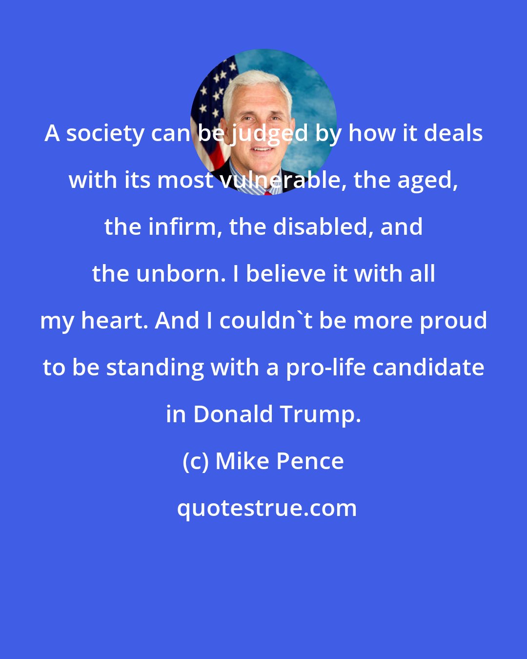 Mike Pence: A society can be judged by how it deals with its most vulnerable, the aged, the infirm, the disabled, and the unborn. I believe it with all my heart. And I couldn't be more proud to be standing with a pro-life candidate in Donald Trump.