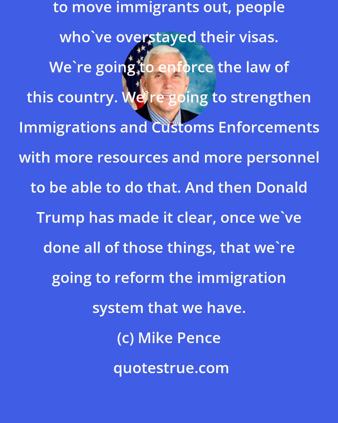 Mike Pence: Donald Trump has said we're going to move immigrants out, people who've overstayed their visas. We're going to enforce the law of this country. We're going to strengthen Immigrations and Customs Enforcements with more resources and more personnel to be able to do that. And then Donald Trump has made it clear, once we've done all of those things, that we're going to reform the immigration system that we have.
