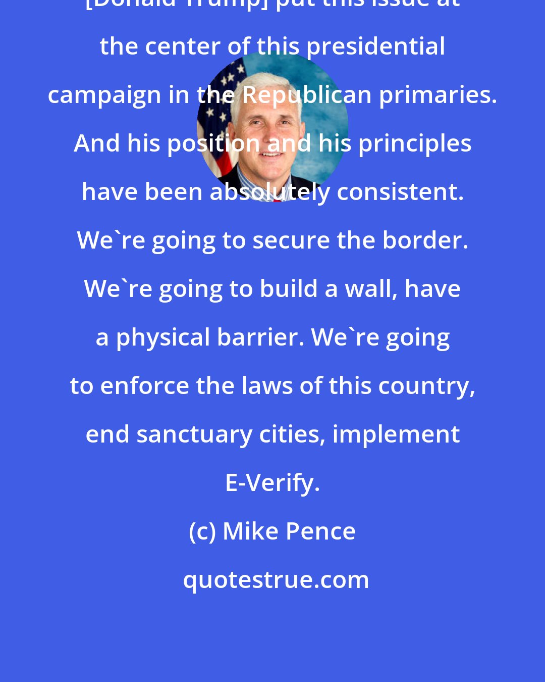 Mike Pence: [Donald Trump] put this issue at the center of this presidential campaign in the Republican primaries. And his position and his principles have been absolutely consistent. We're going to secure the border. We're going to build a wall, have a physical barrier. We're going to enforce the laws of this country, end sanctuary cities, implement E-Verify.
