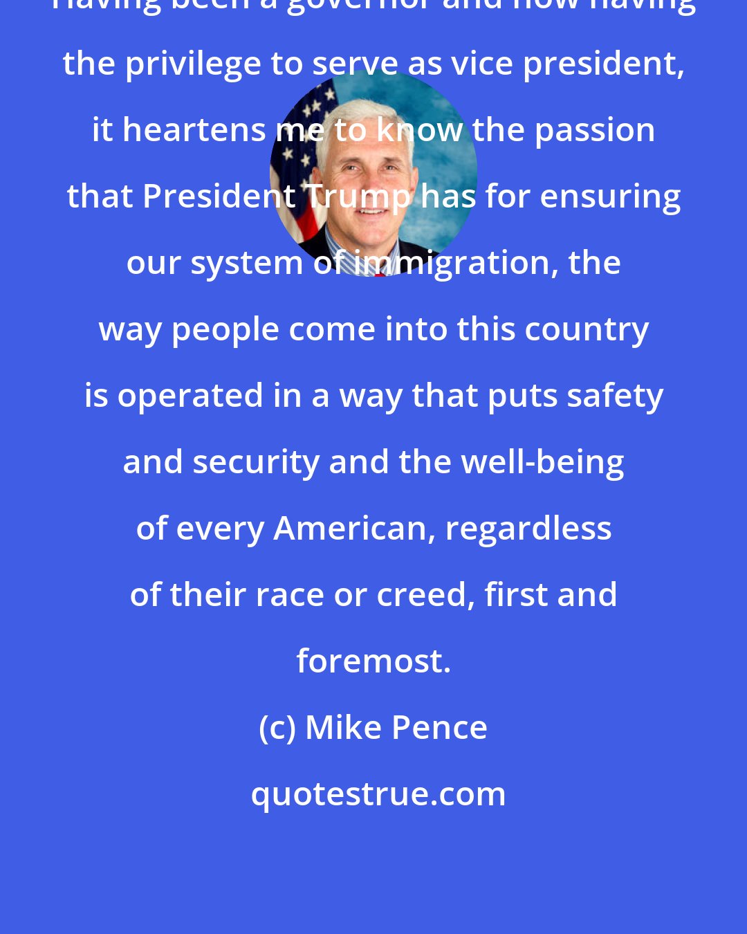 Mike Pence: Having been a governor and now having the privilege to serve as vice president, it heartens me to know the passion that President Trump has for ensuring our system of immigration, the way people come into this country is operated in a way that puts safety and security and the well-being of every American, regardless of their race or creed, first and foremost.