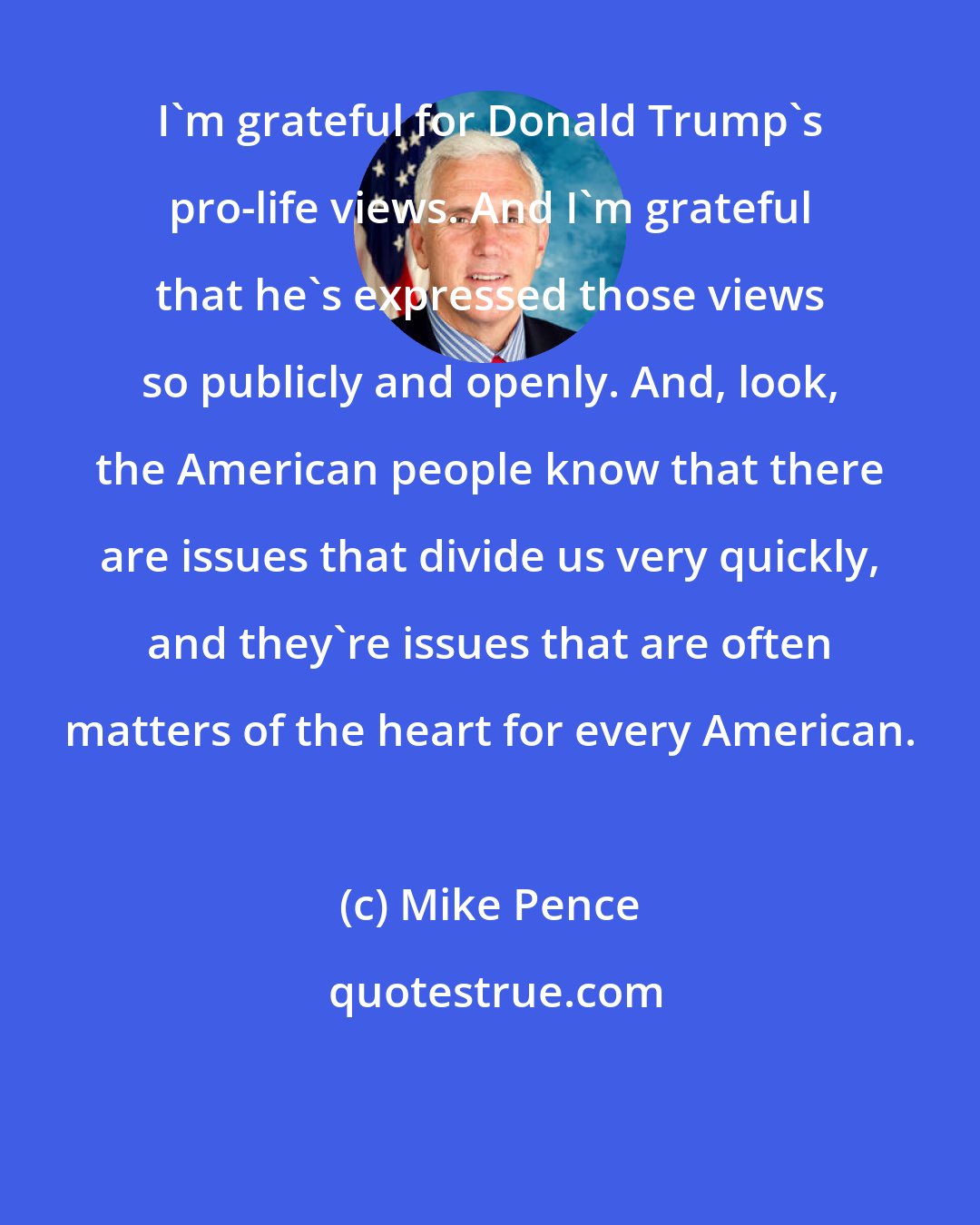 Mike Pence: I'm grateful for Donald Trump's pro-life views. And I'm grateful that he's expressed those views so publicly and openly. And, look, the American people know that there are issues that divide us very quickly, and they're issues that are often matters of the heart for every American.