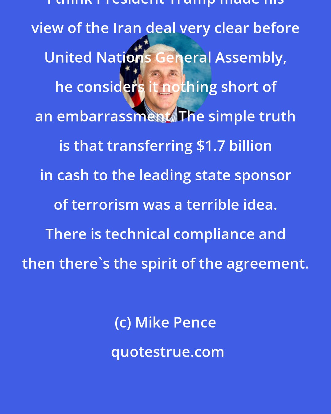 Mike Pence: I think President Trump made his view of the Iran deal very clear before United Nations General Assembly, he considers it nothing short of an embarrassment. The simple truth is that transferring $1.7 billion in cash to the leading state sponsor of terrorism was a terrible idea. There is technical compliance and then there's the spirit of the agreement.