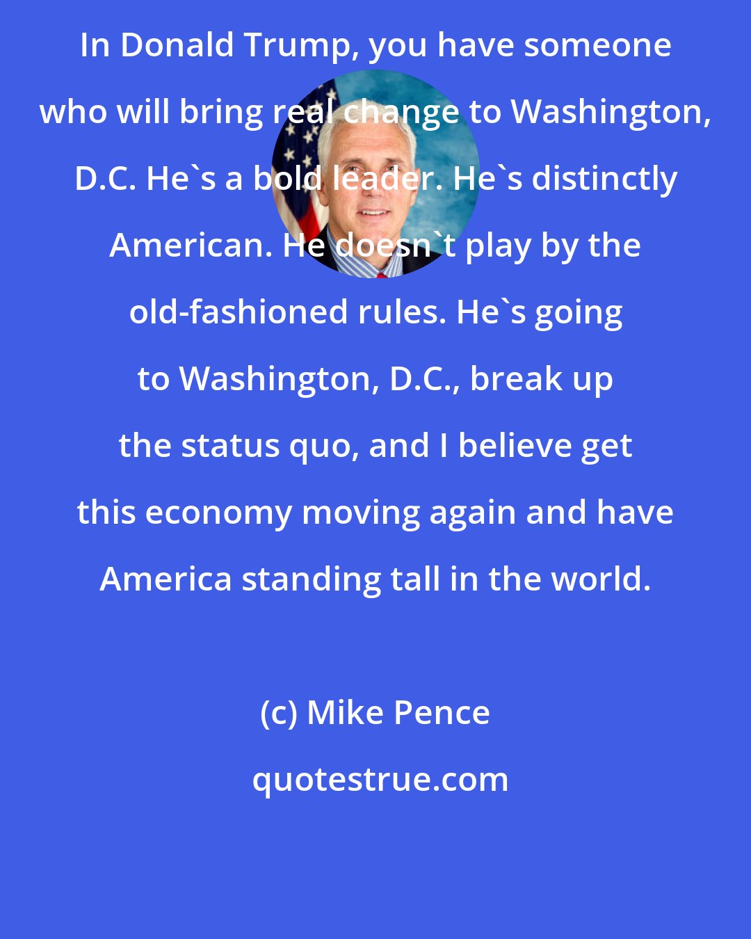 Mike Pence: In Donald Trump, you have someone who will bring real change to Washington, D.C. He's a bold leader. He's distinctly American. He doesn't play by the old-fashioned rules. He's going to Washington, D.C., break up the status quo, and I believe get this economy moving again and have America standing tall in the world.