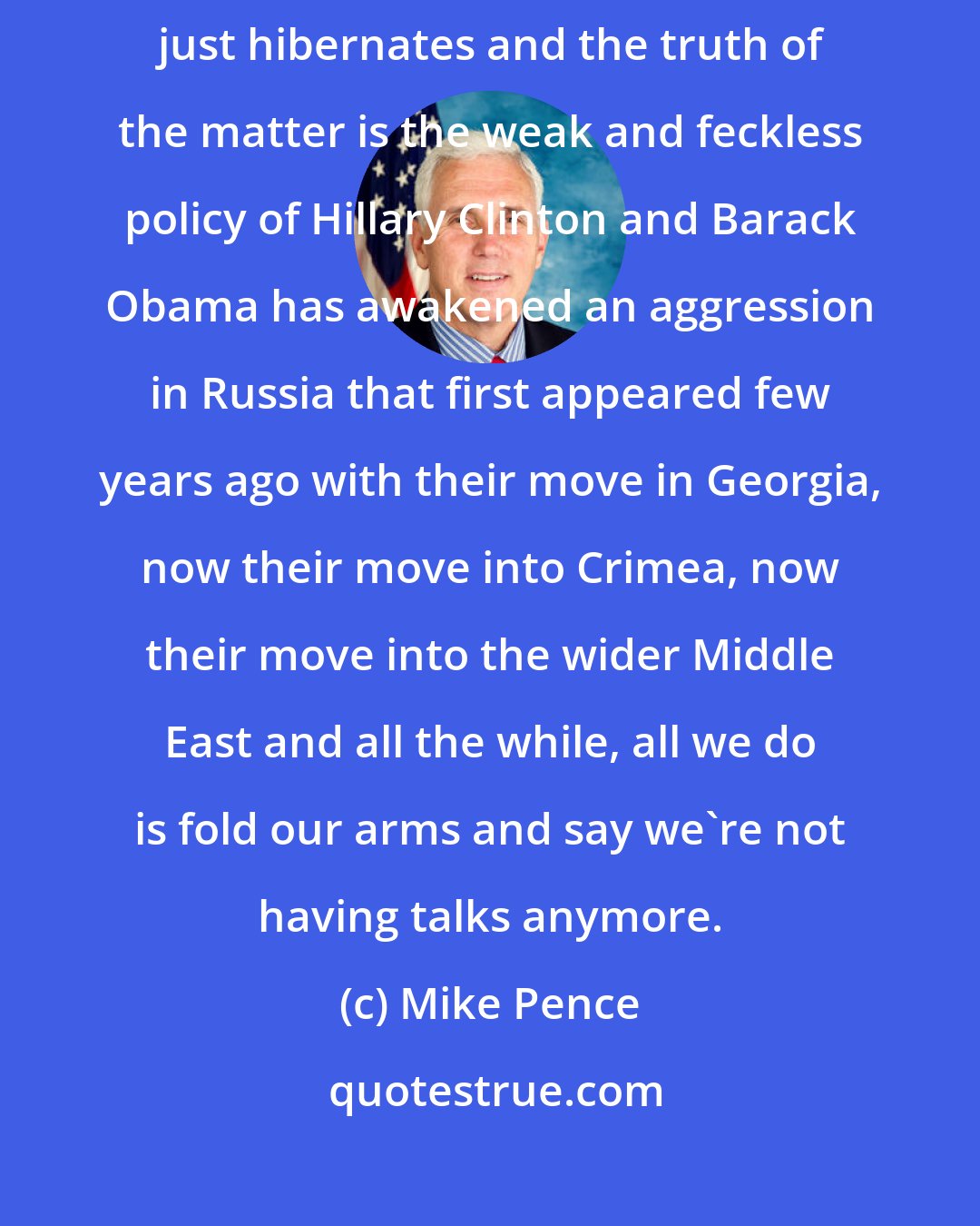 Mike Pence: There's an old proverb that says the Russian bear never dies, it just hibernates and the truth of the matter is the weak and feckless policy of Hillary Clinton and Barack Obama has awakened an aggression in Russia that first appeared few years ago with their move in Georgia, now their move into Crimea, now their move into the wider Middle East and all the while, all we do is fold our arms and say we're not having talks anymore.